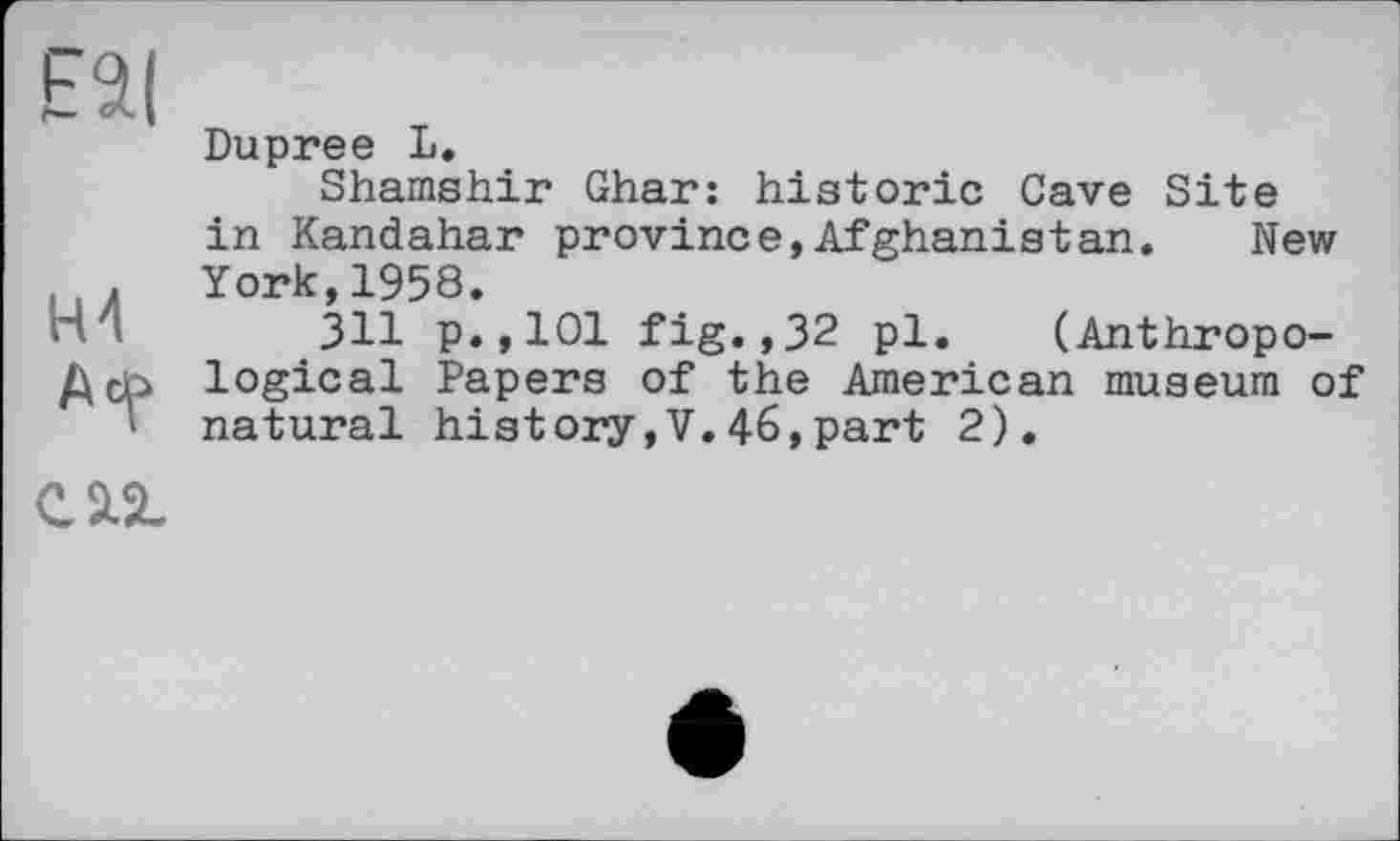 ﻿E$l
Dupree L.
Shamshir Ghar: historic Cave Site in Kandahar province,Afghanistan. New . York,1958.
H I 311 p.,101 fig.,32 pl. (Anthropo-
Дор logical Papers of the American museum of natural history,V.46,part 2).
саг